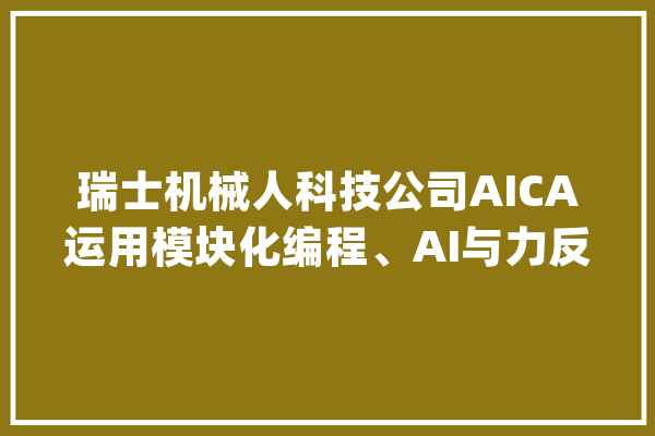 瑞士机械人科技公司AICA运用模块化编程、AI与力反馈传感自适应控制系统简化工业机械人编程与自动化控制 | 瑞士立异100强_瑞士_机械人