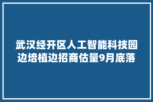 武汉经开区人工智能科技园边培植边招商估量9月底落成交付_人工智能_武汉