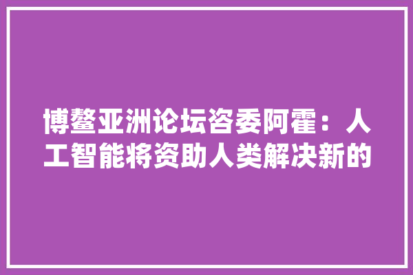 博鳌亚洲论坛咨委阿霍：人工智能将资助人类解决新的社会性问题_人工智能_危险 科技快讯