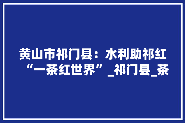 黄山市祁门县：水利助祁红“一茶红世界”_祁门县_茶叶 文字写作