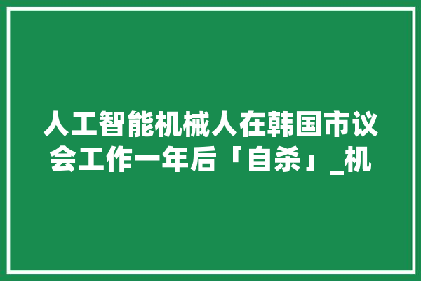 人工智能机械人在韩国市议会工作一年后「自杀」_机械人_韩国 智能问答