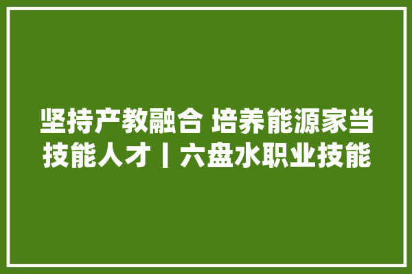 坚持产教融合 培养能源家当技能人才丨六盘水职业技能学院：学生去企业磨砺 工人到校园进修_家当_人才 智能问答