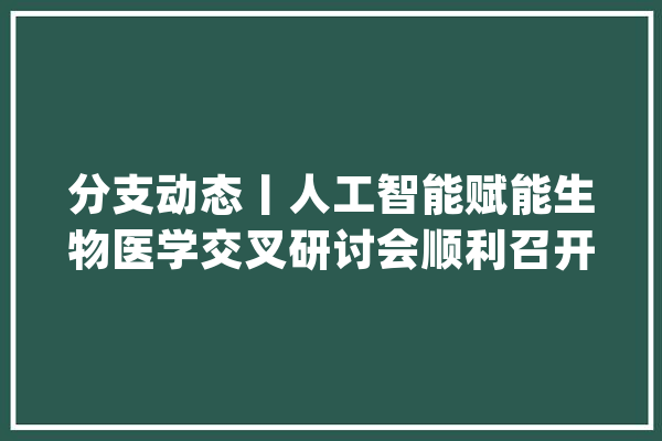 分支动态丨人工智能赋能生物医学交叉研讨会顺利召开_学术_生物