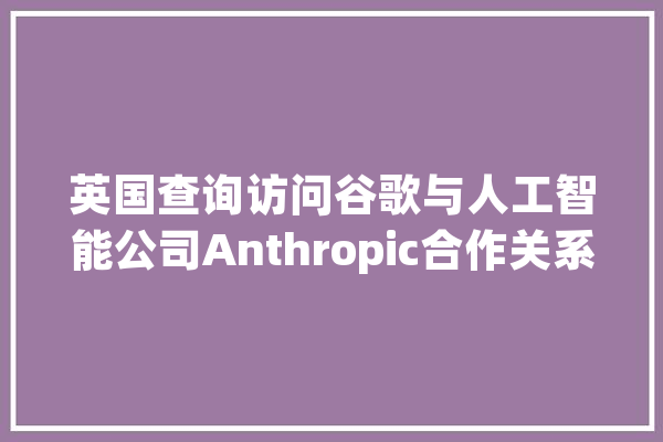 英国查询访问谷歌与人工智能公司Anthropic合作关系_公司_英国 AI快讯