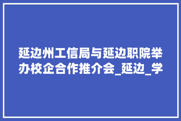 延边州工信局与延边职院举办校企合作推介会_延边_学院 云服务