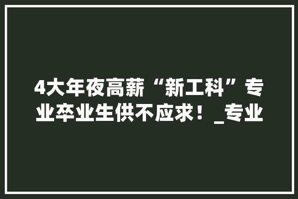 4大年夜高薪“新工科”专业卒业生供不应求！_专业_工科