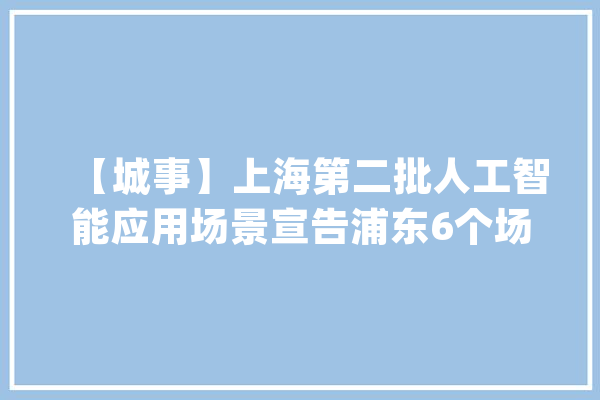 【城事】上海第二批人工智能应用场景宣告浦东6个场景入选！_人工智能_场景