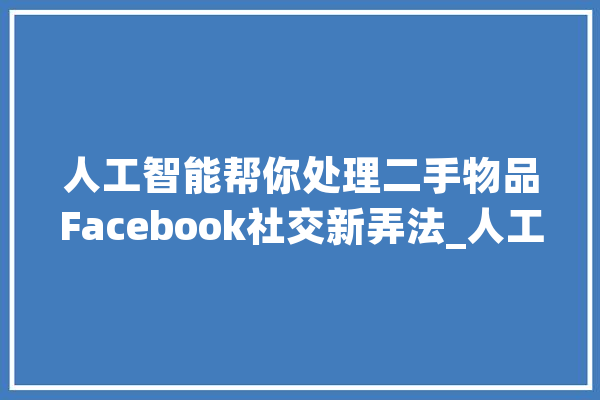 人工智能帮你处理二手物品Facebook社交新弄法_人工智能_帮你 科技快讯