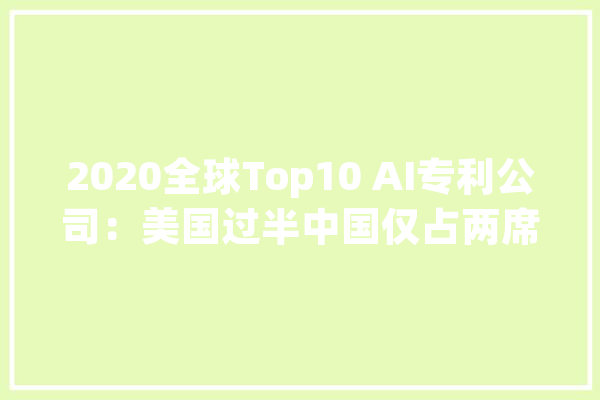 2020全球Top10 AI专利公司：美国过半中国仅占两席_人工智能_微软 云服务
