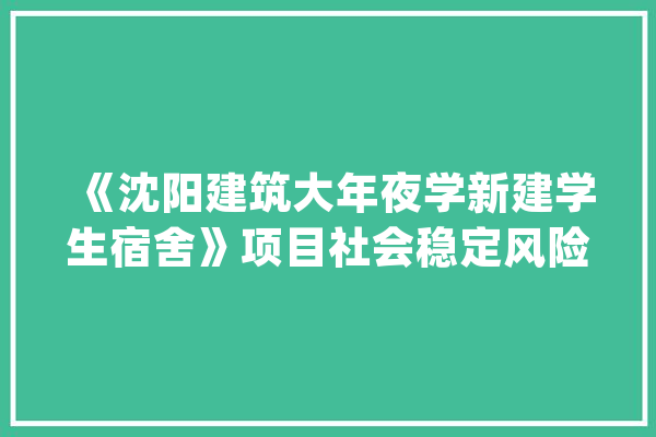 《沈阳建筑大年夜学新建学生宿舍》项目社会稳定风险评估公示_辽宁_全球 AI简讯