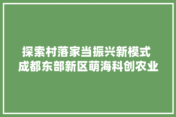 探索村落家当振兴新模式 成都东部新区萌海科创农业生态谷项目开建_成都_新区 智能写作