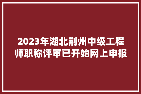 2023年湖北荆州中级工程师职称评审已开始网上申报_工程_职称 科技快讯