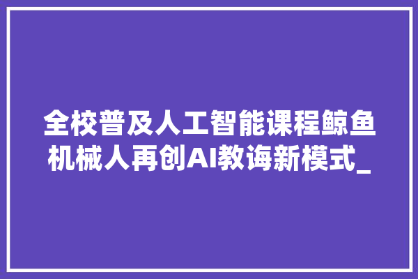 全校普及人工智能课程鲸鱼机械人再创AI教诲新模式_人工智能_鲸鱼 科技快讯