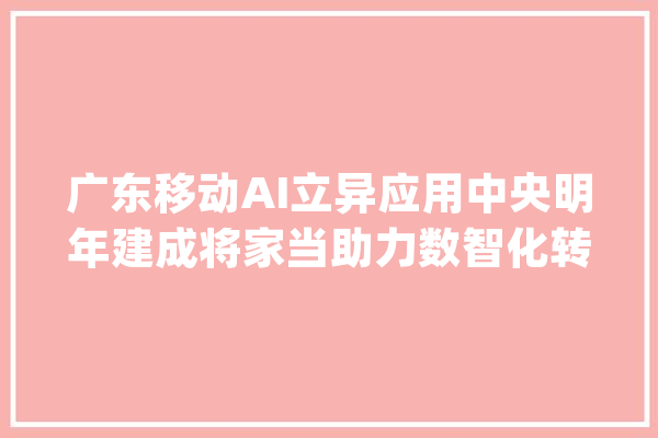 广东移动AI立异应用中央明年建成将家当助力数智化转型_汕头_广东移动