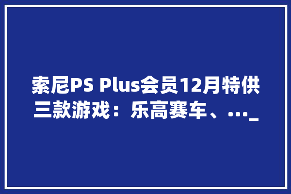 索尼PS Plus会员12月特供三款游戏：乐高赛车、..._游戏_这款