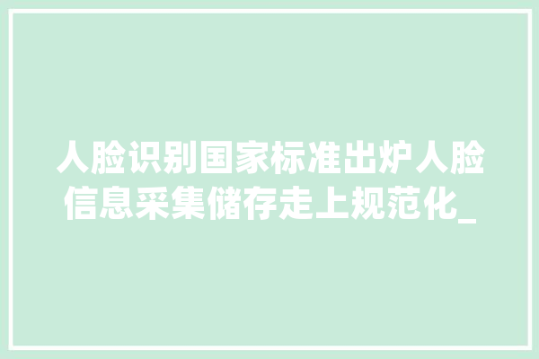 人脸识别国家标准出炉人脸信息采集储存走上规范化_数据_技巧 云服务