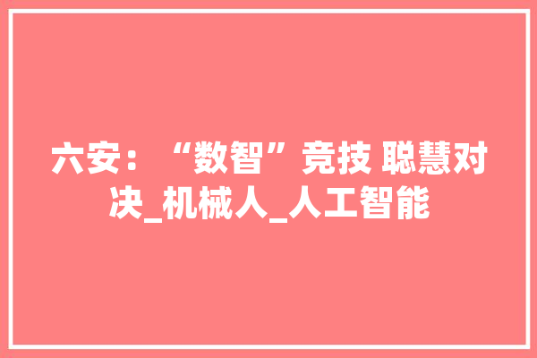 六安：“数智”竞技 聪慧对决_机械人_人工智能 科技快讯