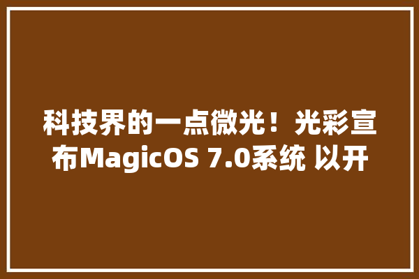 科技界的一点微光！光彩宣布MagicOS 7.0系统 以开放打破设备壁垒_光荣_才能