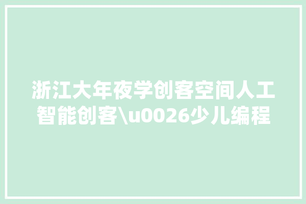 浙江大年夜学创客空间人工智能创客\u0026少儿编程秋季班开始招生啦_浙江年夜学_人工智能