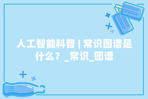 人工智能科普 | 常识图谱是什么？_常识_图谱 AI简讯