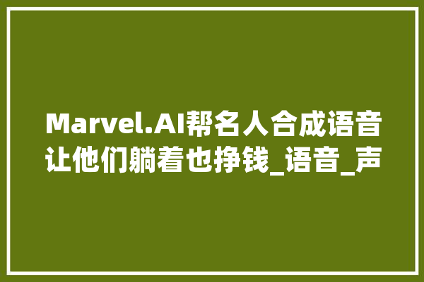 Marvel.AI帮名人合成语音让他们躺着也挣钱_语音_声音 AI快讯