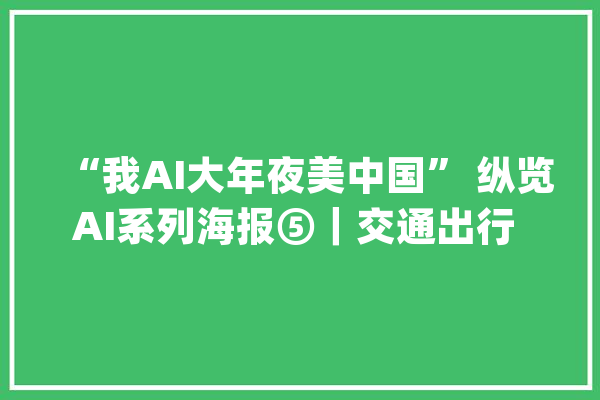 “我AI大年夜美中国” 纵览AI系列海报⑤｜交通出行 飞驰人生_中国_河北 文字写作