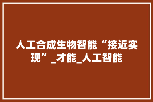 人工合成生物智能“接近实现”_才能_人工智能 科技快讯
