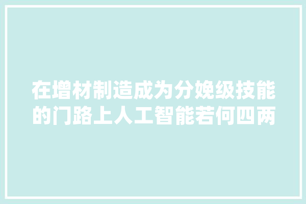 在增材制造成为分娩级技能的门路上人工智能若何四两拨千斤？_人工智能_庞杂 智能写作