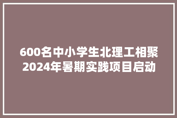 600名中小学生北理工相聚2024年暑期实践项目启动典礼成功举行_暑期_夏令营 科技快讯