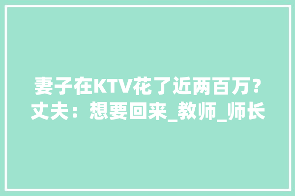 妻子在KTV花了近两百万？丈夫：想要回来_教师_师长