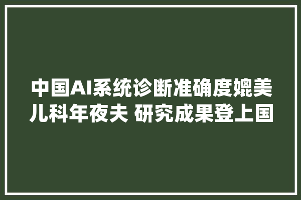中国AI系统诊断准确度媲美儿科年夜夫 研究成果登上国际顶级期刊_人工智能_中国