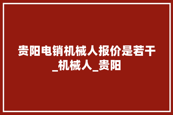 贵阳电销机械人报价是若干_机械人_贵阳 文字写作