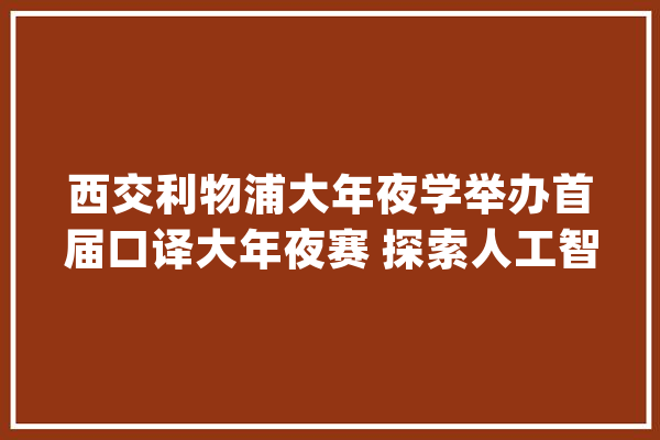 西交利物浦大年夜学举办首届口译大年夜赛 探索人工智能与口笔译行业的可持续成长_措辞_工作 AI简讯