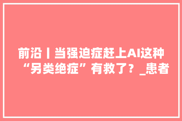 前沿丨当强迫症赶上AI这种“另类绝症”有救了？_患者_暗记 绘影字幕