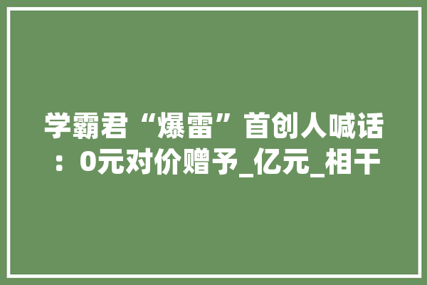 学霸君“爆雷”首创人喊话：0元对价赠予_亿元_相干 文字写作