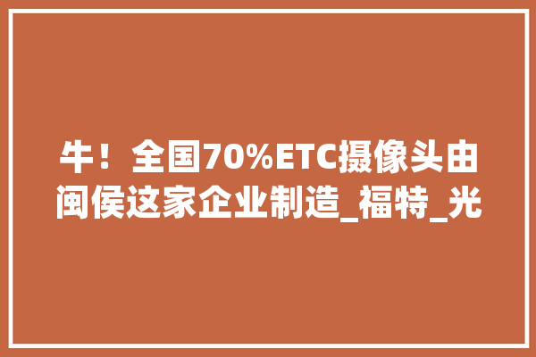 牛！全国70%ETC摄像头由闽侯这家企业制造_福特_光学