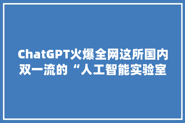 ChatGPT火爆全网这所国内双一流的“人工智能实验室”你知道吗？速来围不雅观！_措辞_人工智能 智能助手
