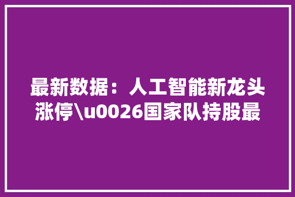 最新数据：人工智能新龙头涨停\u0026国家队持股最多的20股（名单）_板块_人工智能 科技快讯