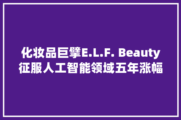 化妆品巨擘E.L.F. Beauty征服人工智能领域五年涨幅超英伟杀青为投资新星_英伟_人工智能 AI简讯