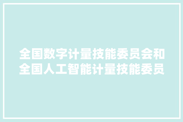 全国数字计量技能委员会和全国人工智能计量技能委员会成立_技巧_数字 AI简讯