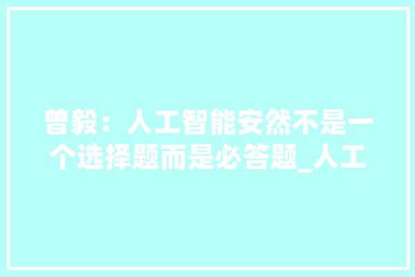 曾毅：人工智能安然不是一个选择题而是必答题_人工智能_才能 文字写作
