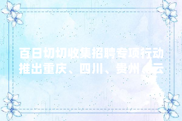 百日切切收集招聘专项行动推出重庆、四川、贵州、云南特色专场招聘_专场_岗亭