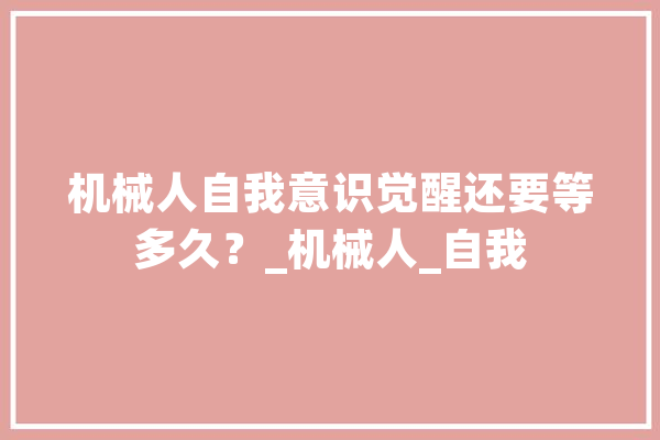 机械人自我意识觉醒还要等多久？_机械人_自我 AI简讯