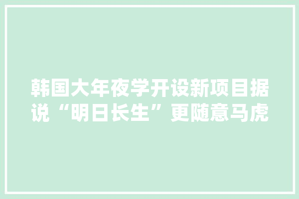 韩国大年夜学开设新项目据说“明日长生”更随意马虎被录取！_学分_韩国