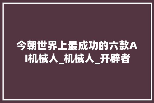 今朝世界上最成功的六款AI机械人_机械人_开辟者