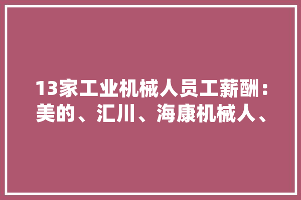 13家工业机械人员工薪酬：美的、汇川、海康机械人、埃斯顿、新时达、埃夫特等_成本_机械人 AI简讯
