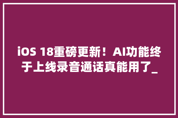 iOS 18重磅更新！AI功能终于上线录音通话真能用了_苹果_用户 文字写作
