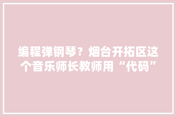 编程弹钢琴？烟台开拓区这个音乐师长教师用“代码”制作创意音乐课_孩子们_琴键