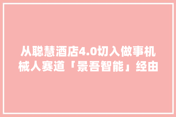 从聪慧酒店4.0切入做事机械人赛道「景吾智能」经由进程机械人劳务嘱咐消磨实现酒店降本增效_机械人_酒店 AI快讯