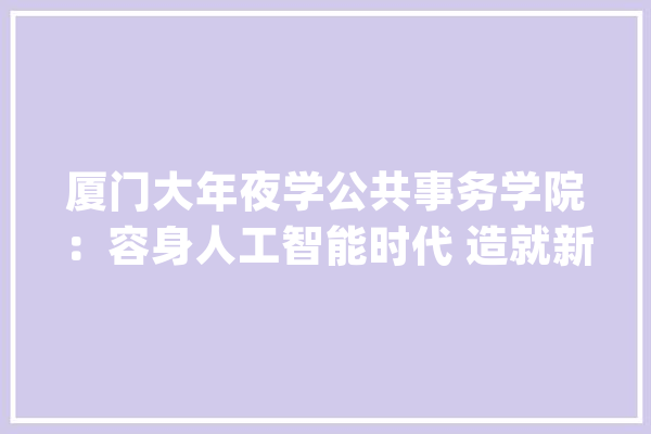厦门大年夜学公共事务学院：容身人工智能时代 造就新型公共治理人才_人工智能_教师